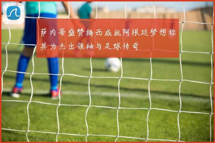 萨内蒂盛赞梅西成就阿根廷梦想称其为杰出领袖与足球传奇
