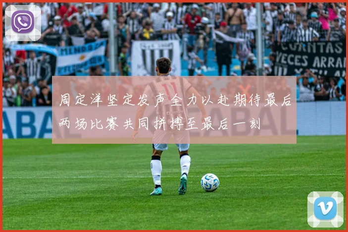 周定洋坚定发声全力以赴期待最后两场比赛共同拼搏至最后一刻