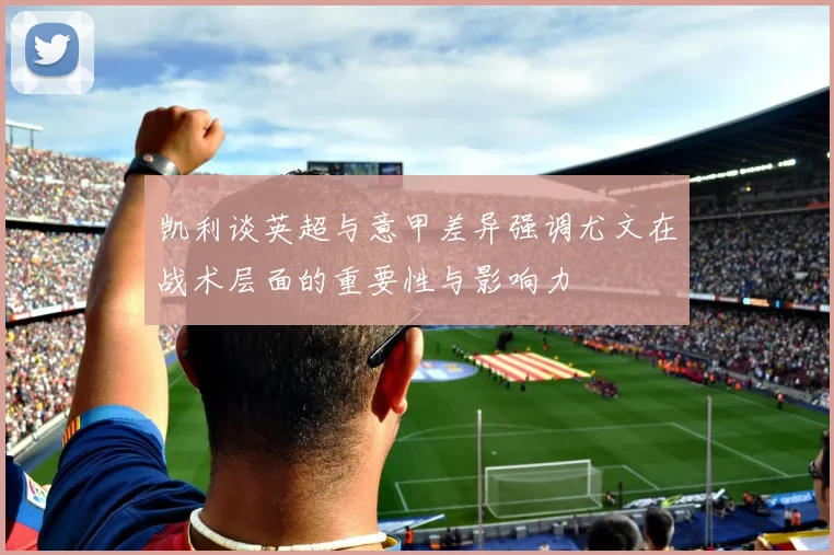 凯利谈英超与意甲差异强调尤文在战术层面的重要性与影响力