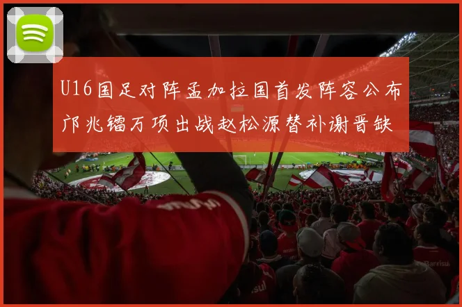 U16国足对阵孟加拉国首发阵容公布邝兆镭万项出战赵松源替补谢晋缺席