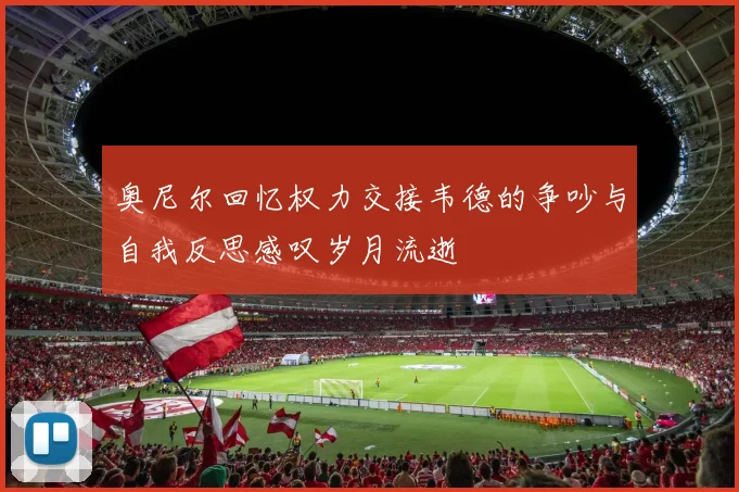 奥尼尔回忆权力交接韦德的争吵与自我反思感叹岁月流逝