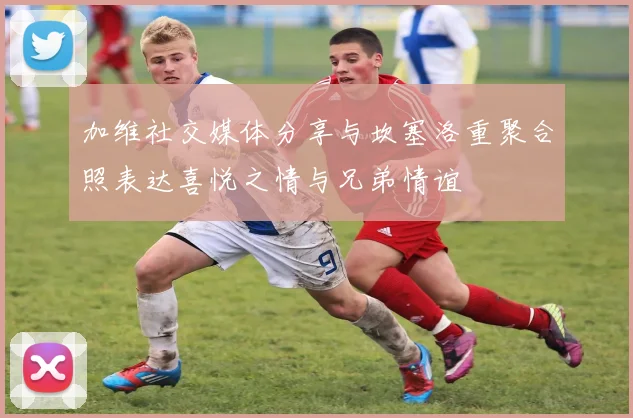 加维社交媒体分享与坎塞洛重聚合照表达喜悦之情与兄弟情谊