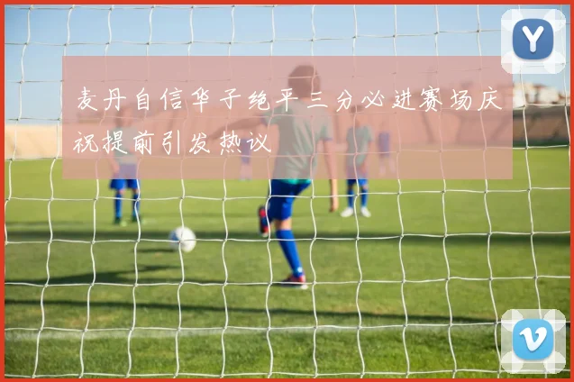 麦丹自信华子绝平三分必进赛场庆祝提前引发热议