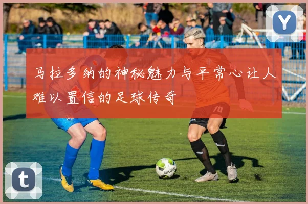马拉多纳的神秘魅力与平常心让人难以置信的足球传奇