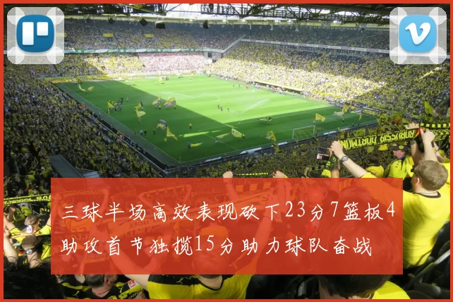 三球半场高效表现砍下23分7篮板4助攻首节独揽15分助力球队奋战