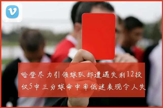 哈登尽力引领球队却遭遇失利12投仅5中三分球命中率低迷表现令人失望