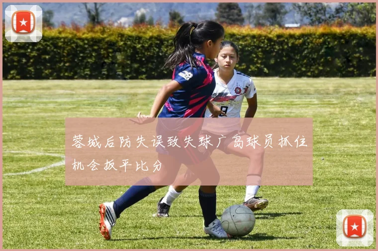 蓉城后防失误致失球广岛球员抓住机会扳平比分