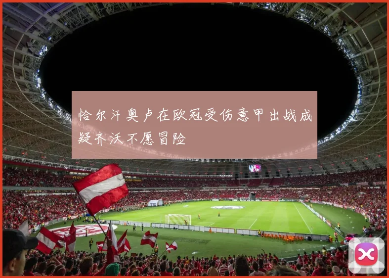 恰尔汗奥卢在欧冠受伤意甲出战成疑齐沃不愿冒险