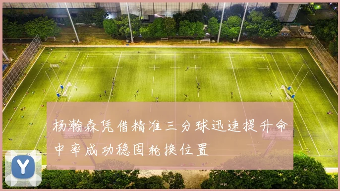 杨瀚森凭借精准三分球迅速提升命中率成功稳固轮换位置