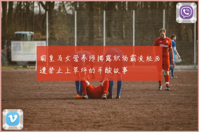 前皇马女营养师揭露职场霸凌经历遭禁止上草坪的辛酸故事