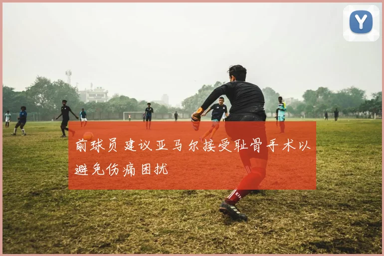 前球员建议亚马尔接受耻骨手术以避免伤痛困扰
