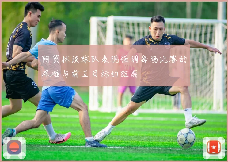 阿莫林谈球队表现强调每场比赛的艰难与前五目标的距离