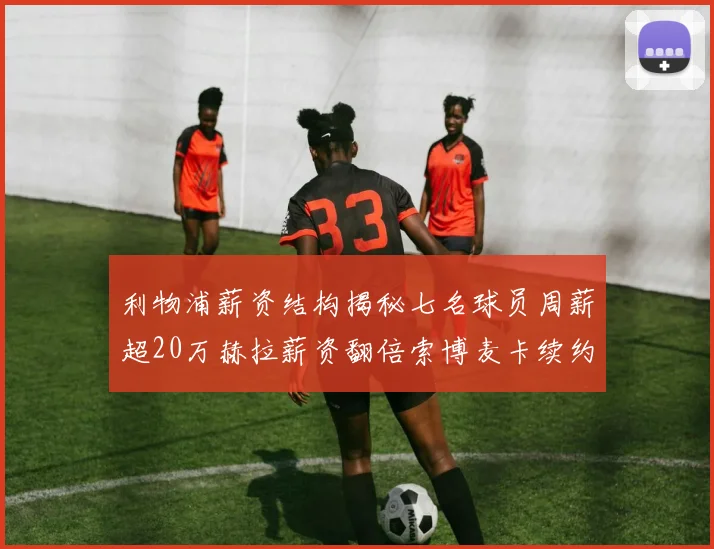 利物浦薪资结构揭秘七名球员周薪超20万赫拉薪资翻倍索博麦卡续约待定