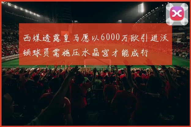 西媒透露皇马愿以6000万欧引进沃顿球员需施压水晶宫才能成行