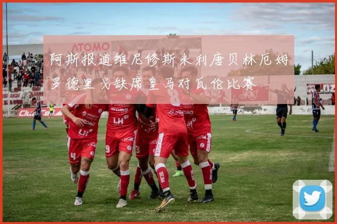 阿斯报道维尼修斯米利唐贝林厄姆罗德里戈缺席皇马对瓦伦比赛