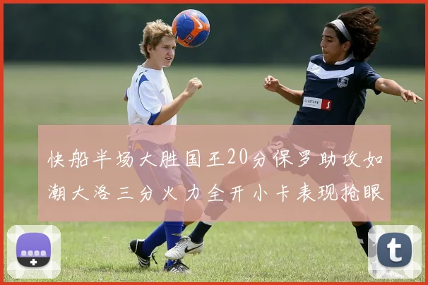 快船半场大胜国王20分保罗助攻如潮大洛三分火力全开小卡表现抢眼