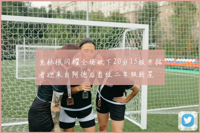 克林根闪耀全场砍下20分15板开拓者迎来自阿德后首位二年级新星