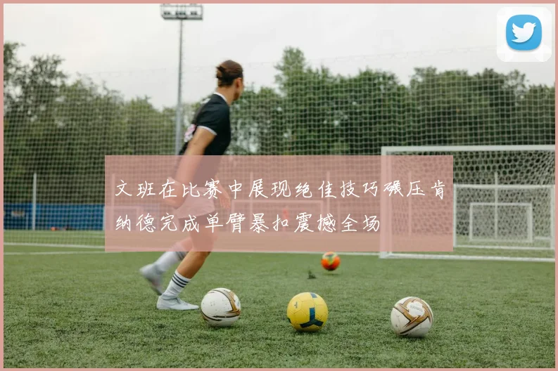 文班在比赛中展现绝佳技巧碾压肯纳德完成单臂暴扣震撼全场