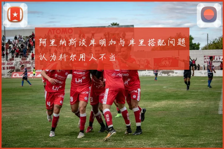 阿里纳斯谈库明加与库里搭配问题认为科尔用人不当