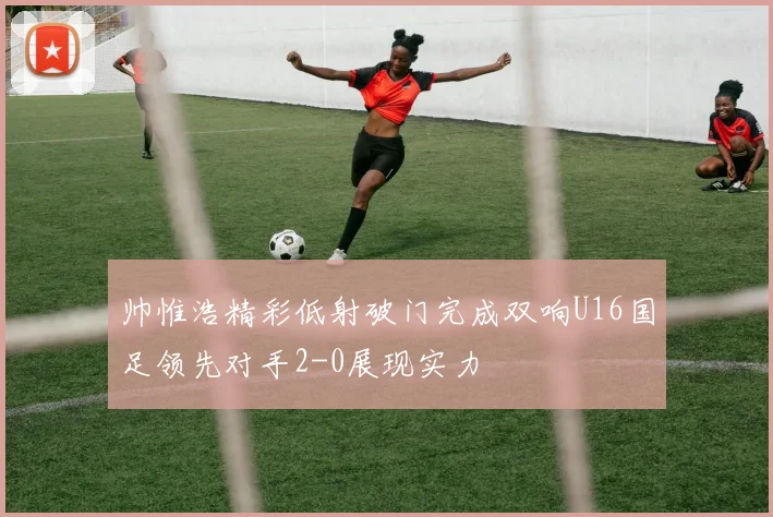 帅惟浩精彩低射破门完成双响U16国足领先对手2-0展现实力