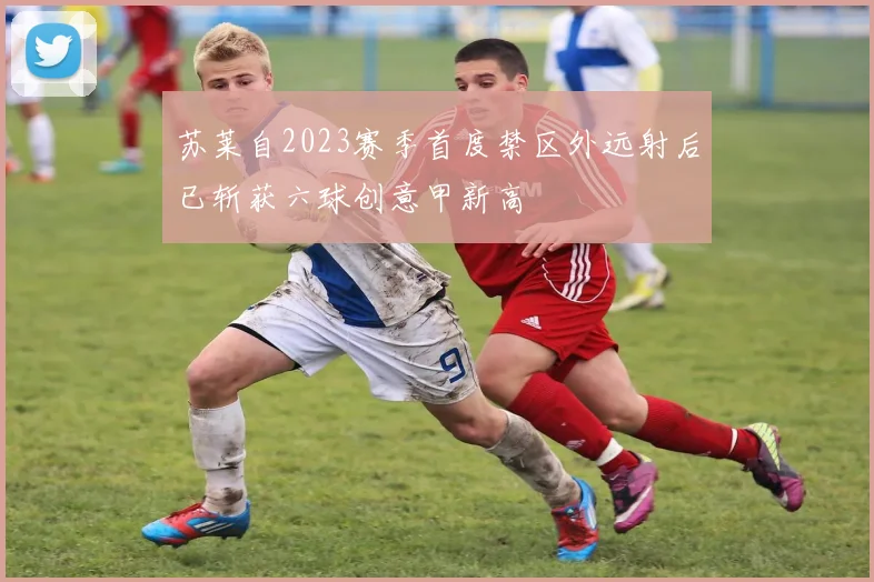 苏莱自2023赛季首度禁区外远射后已斩获六球创意甲新高