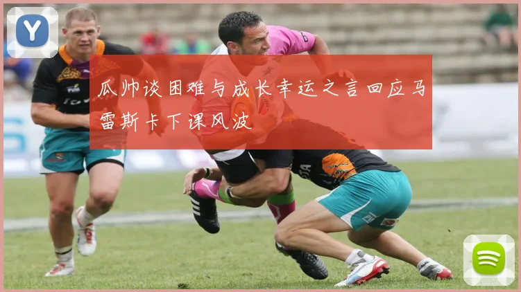 瓜帅谈困难与成长幸运之言回应马雷斯卡下课风波