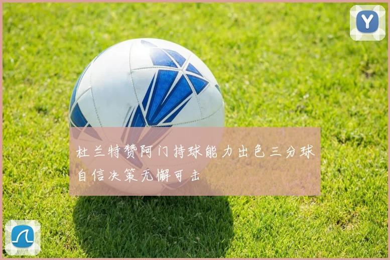 杜兰特赞阿门持球能力出色三分球自信决策无懈可击
