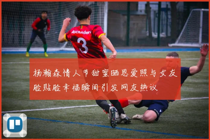 杨瀚森情人节甜蜜晒恩爱照与女友脸贴脸幸福瞬间引发网友热议