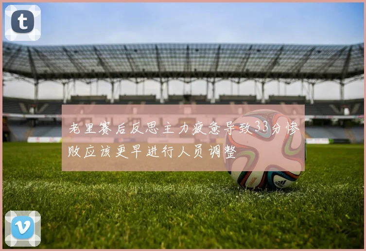 老里赛后反思主力疲惫导致33分惨败应该更早进行人员调整