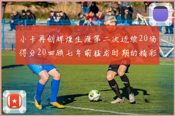 小卡再创辉煌生涯第二次连续20场得分20回顾七年前猛龙时期的精彩表现
