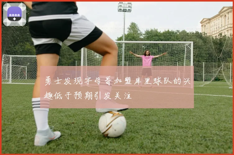 勇士发现字母哥加盟库里球队的兴趣低于预期引发关注